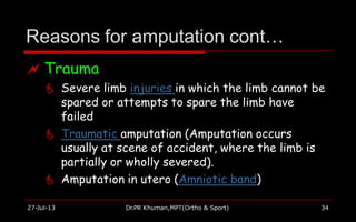 Reasons for amputation cont…
27-Jul-13 Dr.PR Khuman,MPT(Ortho & Sport) 34
 Trauma
 Severe limb injuries in which the limb cannot be
spared or attempts to spare the limb have
failed
 Traumatic amputation (Amputation occurs
usually at scene of accident, where the limb is
partially or wholly severed).
 Amputation in utero (Amniotic band)
 