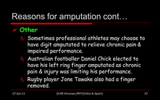 Reasons for amputation cont…
27-Jul-13 Dr.PR Khuman,MPT(Ortho & Sport) 37
 Other
 Sometimes professional athletes may choose to
have digit amputated to relieve chronic pain &
impaired performance.
 Australian footballer Daniel Chick elected to
have his left ring finger amputated as chronic
pain & injury was limiting his performance.
 Rugby player Jone Tawake also had a finger
removed.
 