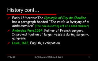 History cont…
27-Jul-13 Dr.PR Khuman,MPT(Ortho & Sport) 4
 Early 15th centurThe Cyrurgie of Guy de Chauliac
has a paragraph headed “The rewle in kyttyng of a
dede membre” (The rule in cutting off of a dead member)
 Ambroise Pare,1564, Father of French surgery,
Improved ligation of larger vessels during surgery,
gangrene
 Lowe, 1612, English, extirpation
 