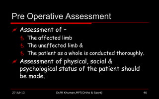 Pre Operative Assessment
27-Jul-13 Dr.PR Khuman,MPT(Ortho & Sport) 46
 Assessment of –
 The affected limb
 The unaffected limb &
 The patient as a whole is conducted thoroughly.
 Assessment of physical, social &
psychological status of the patient should
be made.
 