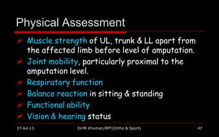 Physical Assessment
27-Jul-13 Dr.PR Khuman,MPT(Ortho & Sport) 47
 Muscle strength of UL, trunk & LL apart from
the affected limb before level of amputation.
 Joint mobility, particularly proximal to the
amputation level.
 Respiratory function
 Balance reaction in sitting & standing
 Functional ability
 Vision & hearing status
 