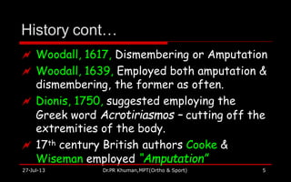 History cont…
27-Jul-13 Dr.PR Khuman,MPT(Ortho & Sport) 5
 Woodall, 1617, Dismembering or Amputation
 Woodall, 1639, Employed both amputation &
dismembering, the former as often.
 Dionis, 1750, suggested employing the
Greek word Acrotiriasmos – cutting off the
extremities of the body.
 17th century British authors Cooke &
Wiseman employed “Amputation”
 
