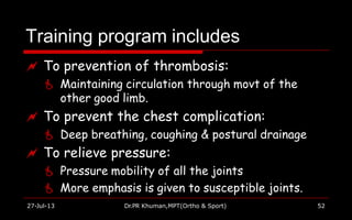 Training program includes
27-Jul-13 Dr.PR Khuman,MPT(Ortho & Sport) 52
 To prevention of thrombosis:
 Maintaining circulation through movt of the
other good limb.
 To prevent the chest complication:
 Deep breathing, coughing & postural drainage
 To relieve pressure:
 Pressure mobility of all the joints
 More emphasis is given to susceptible joints.
 
