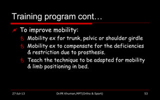 Training program cont…
27-Jul-13 Dr.PR Khuman,MPT(Ortho & Sport) 53
 To improve mobility:
 Mobility ex for trunk, pelvic or shoulder girdle
 Mobility ex to compensate for the deficiencies
& restriction due to prosthesis.
 Teach the technique to be adapted for mobility
& limb positioning in bed.
 