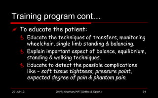Training program cont…
27-Jul-13 Dr.PR Khuman,MPT(Ortho & Sport) 54
 To educate the patient:
 Educate the techniques of transfers, monitoring
wheelchair, single limb standing & balancing.
 Explain important aspect of balance, equilibrium,
standing & walking techniques.
 Educate to detect the possible complications
like – soft tissue tightness, pressure point,
expected degree of pain & phantom pain.
 