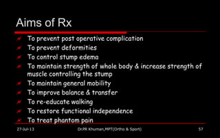Aims of Rx
27-Jul-13 Dr.PR Khuman,MPT(Ortho & Sport) 57
 To prevent post operative complication
 To prevent deformities
 To control stump edema
 To maintain strength of whole body & increase strength of
muscle controlling the stump
 To maintain general mobility
 To improve balance & transfer
 To re-educate walking
 To restore functional independence
 To treat phantom pain
 
