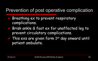 Prevention of post operative complication
27-Jul-13 Dr.PR Khuman,MPT(Ortho & Sport) 58
 Breathing ex to prevent respiratory
complications.
 Brisk ankle & foot ex for unaffected leg to
prevent circulatory complications.
 This exs are given form 1st day onward until
patient ambulate.
 
