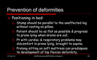 Prevention of deformities
27-Jul-13 Dr.PR Khuman,MPT(Ortho & Sport) 59
 Positioning in bed:
 Stump should be parallel to the unaffected leg
without resting on pillow.
 Patient should lie as flat as possible & progress
to prone lying when drains are out.
 Pt with cardiac & respiratory problems may
discomfort in prone lying, brought to supine.
 Prolong sitting on soft mattress can predispose
to development of hip flexion deformity.
 