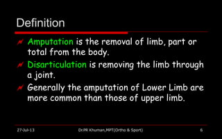 Definition
27-Jul-13 Dr.PR Khuman,MPT(Ortho & Sport) 6
 Amputation is the removal of limb, part or
total from the body.
 Disarticulation is removing the limb through
a joint.
 Generally the amputation of Lower Limb are
more common than those of upper limb.
 