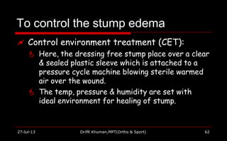 To control the stump edema
27-Jul-13 Dr.PR Khuman,MPT(Ortho & Sport) 62
 Control environment treatment (CET):
 Here, the dressing free stump place over a clear
& sealed plastic sleeve which is attached to a
pressure cycle machine blowing sterile warmed
air over the wound.
 The temp, pressure & humidity are set with
ideal environment for healing of stump.
 
