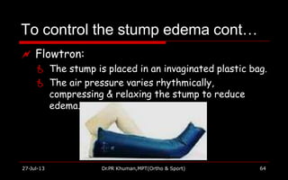 To control the stump edema cont…
 Flowtron:
 The stump is placed in an invaginated plastic bag.
 The air pressure varies rhythmically,
compressing & relaxing the stump to reduce
edema.
27-Jul-13 Dr.PR Khuman,MPT(Ortho & Sport) 64
 