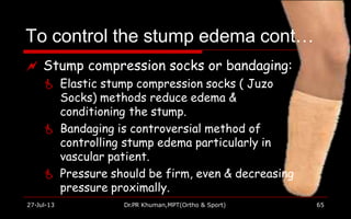 To control the stump edema cont…
27-Jul-13 Dr.PR Khuman,MPT(Ortho & Sport) 65
 Stump compression socks or bandaging:
 Elastic stump compression socks ( Juzo
Socks) methods reduce edema &
conditioning the stump.
 Bandaging is controversial method of
controlling stump edema particularly in
vascular patient.
 Pressure should be firm, even & decreasing
pressure proximally.
 