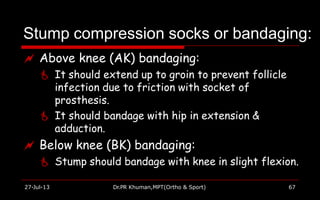 Stump compression socks or bandaging:
27-Jul-13 Dr.PR Khuman,MPT(Ortho & Sport) 67
 Above knee (AK) bandaging:
 It should extend up to groin to prevent follicle
infection due to friction with socket of
prosthesis.
 It should bandage with hip in extension &
adduction.
 Below knee (BK) bandaging:
 Stump should bandage with knee in slight flexion.
 