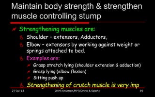 Maintain body strength & strengthen
muscle controlling stump
27-Jul-13 Dr.PR Khuman,MPT(Ortho & Sport) 69
 Strengthening muscles are:
 Shoulder – extensors, Adductors,
 Elbow – extensors by working against weight or
springs attached to bed.
 Examples are:
 Grasp stretch lying (shoulder extension & adduction)
 Grasp lying (elbow flexion)
 Sitting push up
 Strengthening of crutch muscle is very imp
 