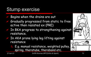 Stump exercise
 Begins when the drains are out
 Gradually progressed from static to free
active then resisted ex (PRE)
 In BKA progress to strengthening against
resistance.
 In AKA prone lying leg lifting against
resistance
 E.g. manual resistance, weighted pulley,
spring, theratube, theraband etc.
27-Jul-13 Dr.PR Khuman,MPT(Ortho & Sport) 71
 