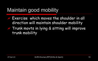 Maintain good mobility
27-Jul-13 Dr.PR Khuman,MPT(Ortho & Sport) 72
 Exercise which moves the shoulder in all
direction will maintain shoulder mobility
 Trunk movts in lying & sitting will improve
trunk mobility
 