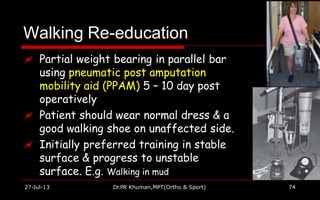 Walking Re-education
27-Jul-13 Dr.PR Khuman,MPT(Ortho & Sport) 74
 Partial weight bearing in parallel bar
using pneumatic post amputation
mobility aid (PPAM) 5 – 10 day post
operatively
 Patient should wear normal dress & a
good walking shoe on unaffected side.
 Initially preferred training in stable
surface & progress to unstable
surface. E.g. Walking in mud
 