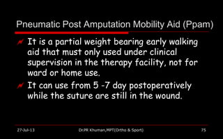 Pneumatic Post Amputation Mobility Aid (Ppam)
27-Jul-13 Dr.PR Khuman,MPT(Ortho & Sport) 75
 It is a partial weight bearing early walking
aid that must only used under clinical
supervision in the therapy facility, not for
ward or home use.
 It can use from 5 -7 day postoperatively
while the suture are still in the wound.
 