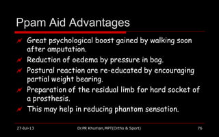 Ppam Aid Advantages
27-Jul-13 Dr.PR Khuman,MPT(Ortho & Sport) 76
 Great psychological boost gained by walking soon
after amputation.
 Reduction of oedema by pressure in bag.
 Postural reaction are re-educated by encouraging
partial weight bearing.
 Preparation of the residual limb for hard socket of
a prosthesis.
 This may help in reducing phantom sensation.
 