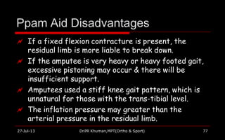 Ppam Aid Disadvantages
27-Jul-13 Dr.PR Khuman,MPT(Ortho & Sport) 77
 If a fixed flexion contracture is present, the
residual limb is more liable to break down.
 If the amputee is very heavy or heavy footed gait,
excessive pistoning may occur & there will be
insufficient support.
 Amputees used a stiff knee gait pattern, which is
unnatural for those with the trans-tibial level.
 The inflation pressure may greater than the
arterial pressure in the residual limb.
 