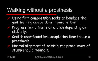 Walking without a prosthesis
27-Jul-13 Dr.PR Khuman,MPT(Ortho & Sport) 78
 Using firm compression socks or bandage the
gait training can be done in parallel bar
 Progress to – a frame or crutch depending on
stability.
 Crutch user found less adaptation time to use a
prosthesis
 Normal alignment of pelvis & reciprocal movt of
stump should maintain.
 