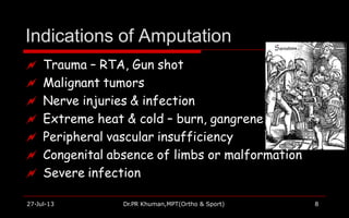 Indications of Amputation
 Trauma – RTA, Gun shot
 Malignant tumors
 Nerve injuries & infection
 Extreme heat & cold – burn, gangrene
 Peripheral vascular insufficiency
 Congenital absence of limbs or malformation
 Severe infection
27-Jul-13 Dr.PR Khuman,MPT(Ortho & Sport) 8
 