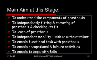 Main Aim at this Stage:
 To understand the components of prosthesis
 To independently fitting & removing of
prosthesis & checking its fit
 To care of prosthesis
 To independent mobility – with or without walker
 To enable functional task with prosthesis
 To enable occupational & leisure activities
 To enable to cope with falls
27-Jul-13 Dr.PR Khuman,MPT(Ortho & Sport) 81
 