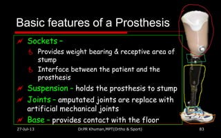 Basic features of a Prosthesis
 Sockets –
 Provides weight bearing & receptive area of
stump
 Interface between the patient and the
prosthesis
 Suspension – holds the prosthesis to stump
 Joints – amputated joints are replace with
artificial mechanical joints
 Base – provides contact with the floor
27-Jul-13 Dr.PR Khuman,MPT(Ortho & Sport) 83
 