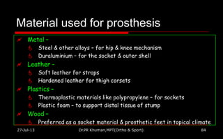 Material used for prosthesis
27-Jul-13 Dr.PR Khuman,MPT(Ortho & Sport) 84
 Metal –
 Steel & other alloys – for hip & knee mechanism
 Duraluminium – for the socket & outer shell
 Leather –
 Soft leather for straps
 Hardened leather for thigh corsets
 Plastics –
 Thermoplastic materials like polypropylene – for sockets
 Plastic foam – to support distal tissue of stump
 Wood –
 Preferred as a socket material & prosthetic feet in topical climate
 