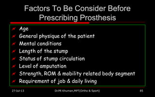 Factors To Be Consider Before
Prescribing Prosthesis
 Age
 General physique of the patient
 Mental conditions
 Length of the stump
 Status of stump circulation
 Level of amputation
 Strength, ROM & mobility related body segment
 Requirement of job & daily living
27-Jul-13 Dr.PR Khuman,MPT(Ortho & Sport) 85
 