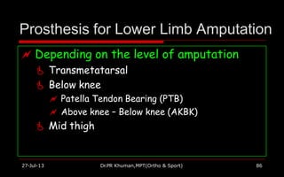 Prosthesis for Lower Limb Amputation
 Depending on the level of amputation
 Transmetatarsal
 Below knee
 Patella Tendon Bearing (PTB)
 Above knee – Below knee (AKBK)
 Mid thigh
27-Jul-13 Dr.PR Khuman,MPT(Ortho & Sport) 86
 