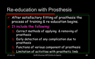 Re-education with Prosthesis
27-Jul-13 Dr.PR Khuman,MPT(Ortho & Sport) 88
 After satisfactory fitting of prosthesis the
process of training & re-education begins.
 It include the following:
 Correct methods of applying & removing of
prosthesis
 Early detection of any complication due to
prosthesis
 Functions of various component of prosthesis
 Limitation of activities with prosthetic limb
 