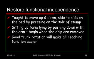 Restore functional independence
 Taught to move up & down, side to side on
the bed by pressing on the sole of stump
 Sitting up form lying by pushing down with
the arm – begin when the drip are removed
 Good trunk rotation will make all reaching
function easier
27-Jul-13 Dr.PR Khuman,MPT(Ortho & Sport) 89
 