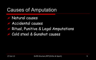 Causes of Amputation
27-Jul-13 Dr.PR Khuman,MPT(Ortho & Sport) 9
 Natural causes
 Accidental causes
 Ritual, Punitive & Legal Amputations
 Cold steel & Gunshot causes
 