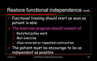 Restore functional independence cont…
 Functional training should start as soon as
patient is able
 The exercise program should consist of
 Resisted pulley work
 Mat exercise
 Slow reversal or repeated contraction
 The patient must be encourage to be as
independent as possible
27-Jul-13 Dr.PR Khuman,MPT(Ortho & Sport) 90
 