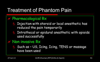 Treatment of Phantom Pain
 Pharmacological Rx
 Injection with steroid or local anesthetic has
reduced the pain temporarily
 Intrathecal or epidural anesthetic with opioids
used successfully
 Non invasive Rx
 Such as – US, Icing, Icing, TENS or massage
have been used
27-Jul-13 Dr.PR Khuman,MPT(Ortho & Sport) 91
 