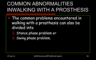 COMMON ABNORMALITIES
INWALKING WITH A PROSTHESIS
 The common problems encountered in
walking with a prosthesis can also be
divided into
 Stance phase problem or
 Swing phase problem.
27-Jul-13 Dr.PR Khuman,MPT(Ortho & Sport) 94
 