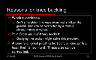Reasons for knee buckling
 Weak quadriceps:
 Can’t straighten the knee when heel strikes the
ground. This can be corrected by a muscle
strengthening program.
 Pain from an ill-fitting socket:
 Changing the socket might solve this problem.
 A poorly-aligned prosthetic foot, or one with a
heel that is too hard: These also can be
corrected.
27-Jul-13 Dr.PR Khuman,MPT(Ortho & Sport) 96
 