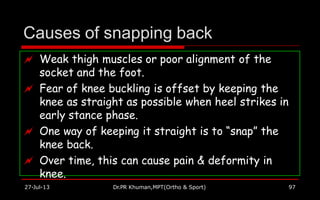 Causes of snapping back
 Weak thigh muscles or poor alignment of the
socket and the foot.
 Fear of knee buckling is offset by keeping the
knee as straight as possible when heel strikes in
early stance phase.
 One way of keeping it straight is to “snap” the
knee back.
 Over time, this can cause pain & deformity in
knee.
27-Jul-13 Dr.PR Khuman,MPT(Ortho & Sport) 97
 