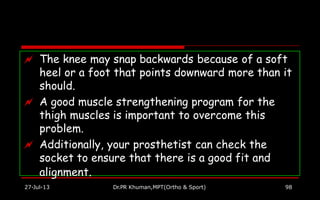  The knee may snap backwards because of a soft
heel or a foot that points downward more than it
should.
27-Jul-13 Dr.PR Khuman,MPT(Ortho & Sport) 98
 A good muscle strengthening program for the
thigh muscles is important to overcome this
problem.
 Additionally, your prosthetist can check the
socket to ensure that there is a good fit and
alignment.
 