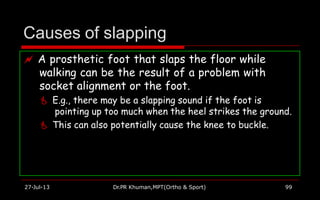 Causes of slapping
 A prosthetic foot that slaps the floor while
walking can be the result of a problem with
socket alignment or the foot.
 E.g., there may be a slapping sound if the foot is
pointing up too much when the heel strikes the ground.
 This can also potentially cause the knee to buckle.
27-Jul-13 Dr.PR Khuman,MPT(Ortho & Sport) 99
 