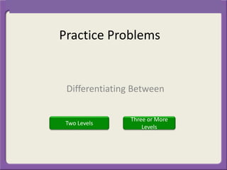 Practice Problems
Differentiating Between
Three or More
Levels
Two Levels
 