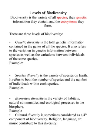 Levels of Biodiversity
Biodiversity is the variety of all species, their genetic
 information they contain and the ecosystems they
                         form.

There are three levels of biodiversity:

• Genetic diversity is the total genetic information
contained in the genes of all the species. It also refers
to the variation in genetic information between
species as well as the variations between individuals
of the same species.
Example:


• Species diversity is the variety of species on Earth.
It refers to both the number of species and the number
of individuals within each species.
Example:

• Ecosystem diversity is the variety of habitats,
natural communities and ecological processes in the
biosphere.
Example
• Cultural diversity is sometimes considered as a 4th
component of biodiversity. Religion, language, art
music contribute to this diversity.
 