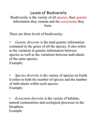 Levels of Biodiversity
Biodiversity is the variety of all species, their genetic
 information they contain and the ecosystems they
                         form.

There are three levels of biodiversity:

• Genetic diversity is the total genetic information
contained in the genes of all the species. It also refers
to the variation in genetic information between
species as well as the variations between individuals
of the same species.
Example:


• Species diversity is the variety of species on Earth.
It refers to both the number of species and the number
of individuals within each species.
Example:

• Ecosystem diversity is the variety of habitats,
natural communities and ecological processes in the
biosphere.
Example
 