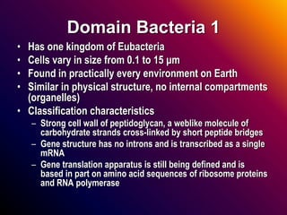 Domain Bacteria 1
• Has one kingdom of Eubacteria
• Cells vary in size from 0.1 to 15 μm
• Found in practically every environment on Earth
• Similar in physical structure, no internal compartments
(organelles)
• Classification characteristics
– Strong cell wall of peptidoglycan, a weblike molecule of
carbohydrate strands cross-linked by short peptide bridges
– Gene structure has no introns and is transcribed as a single
mRNA
– Gene translation apparatus is still being defined and is
based in part on amino acid sequences of ribosome proteins
and RNA polymerase
 