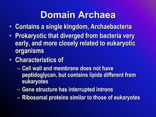 Domain Archaea
• Contains a single kingdom, Archaebacteria
• Prokaryotic that diverged from bacteria very
early, and more closely related to eukaryotic
organisms
• Characteristics of
– Cell wall and membrane does not have
peptidoglycan, but contains lipids different from
eukaryotes
– Gene structure has interrupted introns
– Ribosomal proteins similar to those of eukaryotes
 
