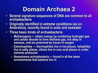 Domain Archaea 2
• Several signature sequences of DNA are common to all
archaebacteria
• Originally identified in extreme conditions (as on
Antarctica), recently found in soils and seawater
• Three basic kinds of archaebacteria
– Methanogens — obtain energy by combining hydrogen gas
and carbon dioxide to form methane gas, live deep in
swamps, and are poisoned by traces of oxygen
– Extremophiles — thermophiles live in hot places, halophiles
live in salty places, others live in very acid places or under
extreme pressures
– Nonextreme archaebacteria — found in all the same
environments that bacteria live in
 