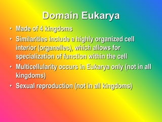 Domain Eukarya
• Made of 4 kingdoms
• Similarities include a highly organized cell
interior (organelles), which allows for
specialization of function within the cell
• Multicellularity occurs in Eukarya only (not in all
kingdoms)
• Sexual reproduction (not in all kingdoms)
 