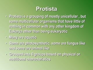 Protista
• Protista is a grouping of mostly unicellular , but
some multicellular organisms that have little of
nothing in common with any other kingdom of
Eukarya other than being eukaryotic
• Many are aquatic
• Some are photosynthetic, some are fungus like
and some are animal like
• Grouped into 6 groups based on physical or
nutritional characteristics
 