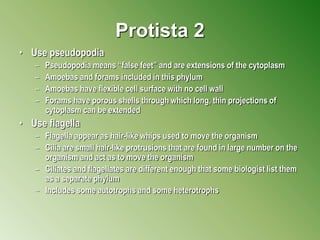 Protista 2
• Use pseudopodia
– Pseudopodia means “false feet” and are extensions of the cytoplasm
– Amoebas and forams included in this phylum
– Amoebas have flexible cell surface with no cell wall
– Forams have porous shells through which long, thin projections of
cytoplasm can be extended
• Use flagella
– Flagella appear as hair-like whips used to move the organism
– Cilia are small hair-like protrusions that are found in large number on the
organism and act as to move the organism
– Ciliates and flagellates are different enough that some biologist list them
as a separate phylum
– Includes some autotrophs and some heterotrophs
 